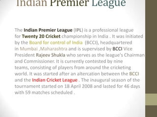 Indian Premier League

The Indian Premier League (IPL) is a professional league
for Twenty 20 Cricket championship in India . It was initiated
by the Board for control of India (BCCI), headquartered
in Mumbai ,Maharashtra and is supervised by BCCI Vice
President Rajeev Shukla who serves as the league's Chairman
and Commissioner. It is currently contested by nine
teams, consisting of players from around the cricketing
world. It was started after an altercation between the BCCI
and the Indian Cricket League . The inaugural season of the
tournament started on 18 April 2008 and lasted for 46 days
with 59 matches scheduled .
 