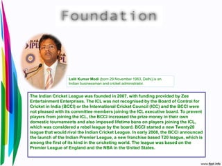 The Indian Cricket League was founded in 2007, with funding provided by Zee
Entertainment Enterprises. The ICL was not recognised by the Board of Control for
Cricket in India (BCCI) or the International Cricket Council (ICC) and the BCCI were
not pleased with its committee members joining the ICL executive board. To prevent
players from joining the ICL, the BCCI increased the prize money in their own
domestic tournaments and also imposed lifetime bans on players joining the ICL,
which was considered a rebel league by the board. BCCI started a new Twenty20
league that would rival the Indian Cricket League. In early 2008, the BCCI announced
the launch of the Indian Premier League, a new franchise based T20 league, which is
among the first of its kind in the cricketing world. The league was based on the
Premier League of England and the NBA in the United States.
Lalit Kumar Modi (born 29 November 1963, Delhi) is an
Indian businessman and cricket administrator.
 