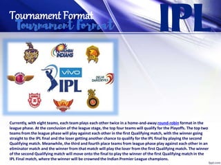 Tournament Format
Currently, with eight teams, each team plays each other twice in a home-and-away round-robin format in the
league phase. At the conclusion of the league stage, the top four teams will qualify for the Playoffs. The top two
teams from the league phase will play against each other in the first Qualifying match, with the winner going
straight to the IPL final and the loser getting another chance to qualify for the IPL final by playing the second
Qualifying match. Meanwhile, the third and fourth place teams from league phase play against each other in an
eliminator match and the winner from that match will play the loser from the first Qualifying match. The winner
of the second Qualifying match will move onto the final to play the winner of the first Qualifying match in the
IPL Final match, where the winner will be crowned the Indian Premier League champions.
 