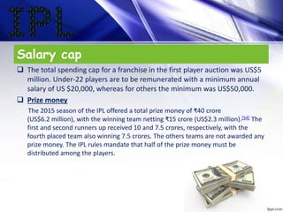 Salary cap
 The total spending cap for a franchise in the first player auction was US$5
million. Under-22 players are to be remunerated with a minimum annual
salary of US $20,000, whereas for others the minimum was US$50,000.
 Prize money
The 2015 season of the IPL offered a total prize money of ₹40 crore
(US$6.2 million), with the winning team netting ₹15 crore (US$2.3 million).[54] The
first and second runners up received 10 and 7.5 crores, respectively, with the
fourth placed team also winning 7.5 crores. The others teams are not awarded any
prize money. The IPL rules mandate that half of the prize money must be
distributed among the players.
 