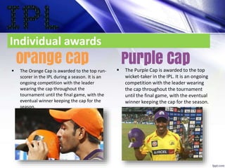 Individual awards
 The Orange Cap is awarded to the top run-
scorer in the IPL during a season. It is an
ongoing competition with the leader
wearing the cap throughout the
tournament until the final game, with the
eventual winner keeping the cap for the
season.
 The Purple Cap is awarded to the top
wicket-taker in the IPL. It is an ongoing
competition with the leader wearing
the cap throughout the tournament
until the final game, with the eventual
winner keeping the cap for the season.
 