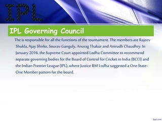 IPL Governing Council
The is responsible for all the functions of the tournament. The members are Rajeev
Shukla, Ajay Shirke, Sourav Ganguly, Anurag Thakur andAnirudh Chaudhry. In
January 2016, the Supreme Court appointed Lodha Committee to recommend
separate governing bodies for the Board of Control for Cricket in India (BCCI) and
the Indian Premier League (IPL), whereJustice RM Lodha suggested a One State-
One Memberpattern for the board.
 