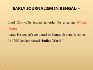 EARLY JOURNALISM IN BENGAL…
 Lord Cornwallis issued an order for arresting William
Duane
 Later, He couldn’t continued as Bengal Journal’s editor
 In 1795, he then started ‘Indian World’
 