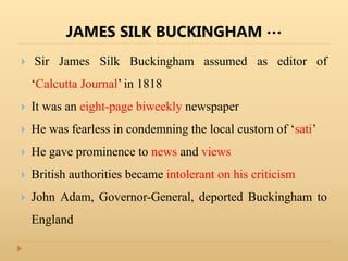 JAMES SILK BUCKINGHAM …
 Sir James Silk Buckingham assumed as editor of
‘Calcutta Journal’ in 1818
 It was an eight-page biweekly newspaper
 He was fearless in condemning the local custom of ‘sati’
 He gave prominence to news and views
 British authorities became intolerant on his criticism
 John Adam, Governor-General, deported Buckingham to
England
 