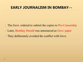 EARLY JOURNALISM IN BOMBAY…
 The Govt. ordered to submit the copies to Pre-Censorship
 Later, Bombay Herald was announced as Govt. paper
 They deliberately avoided the conflict with Govt.
 