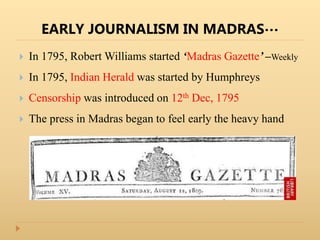 EARLY JOURNALISM IN MADRAS…
 In 1795, Robert Williams started ‘Madras Gazette’ –Weekly
 In 1795, Indian Herald was started by Humphreys
 Censorship was introduced on 12th Dec, 1795
 The press in Madras began to feel early the heavy hand
 