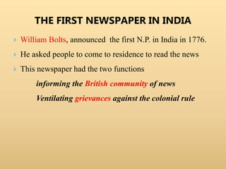 THE FIRST NEWSPAPER IN INDIA
 William Bolts, announced the first N.P. in India in 1776.
 He asked people to come to residence to read the news
 This newspaper had the two functions
informing the British community of news
Ventilating grievances against the colonial rule
 