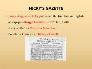 HICKY’S GAZETTE
 James Augustus Hicky published the first Indian English
newspaper-Bengal Gazette on 29th Jan, 1780
 It also called as ‘Calcutta Advertiser’
 Popularly known as ‘Hickey’s Gazette’
 
