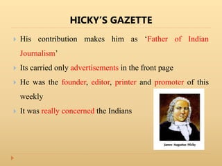 HICKY’S GAZETTE
 His contribution makes him as ‘Father of Indian
Journalism’
 Its carried only advertisements in the front page
 He was the founder, editor, printer and promoter of this
weekly
 It was really concerned the Indians
 