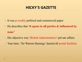 HICKY’S GAZETTE
 It was a weekly political and commercial paper
 He describes that ‘it opens to all parties & influenced by
none’
 His objective was ‘British Administrative’ private affairs
 Year later, ‘Sir Warren Hastings’ denied all postal facilities
 