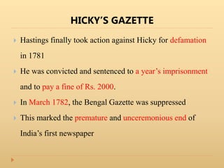 HICKY’S GAZETTE
 Hastings finally took action against Hicky for defamation
in 1781
 He was convicted and sentenced to a year’s imprisonment
and to pay a fine of Rs. 2000.
 In March 1782, the Bengal Gazette was suppressed
 This marked the premature and unceremonious end of
India’s first newspaper
 