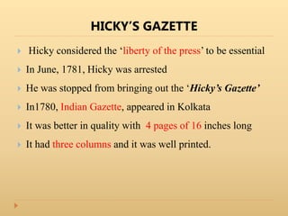 HICKY’S GAZETTE
 Hicky considered the ‘liberty of the press’ to be essential
 In June, 1781, Hicky was arrested
 He was stopped from bringing out the ‘Hicky’s Gazette’
 In1780, Indian Gazette, appeared in Kolkata
 It was better in quality with 4 pages of 16 inches long
 It had three columns and it was well printed.
 