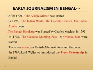 EARLY JOURNALISM IN BENGAL…
 After 1790, ‘The Asiatic Mirror’ was started
 In 1795, The Indian World, The Calcutta Courier, The Indian
Apollo begun
The Bengal Harakaru was Started by Charles Maclean in 1795
In 1798, The Calcutta Morning Post & Oriental Star were
started
There was a war b/w British Administration and the press
 In 1799, Lord Wellesley introduced the Press Censorship in
Bengal
 