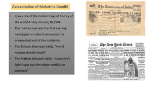 • It was one of the darkest days of history of
the world-Friday January,30,1948.
• The madras mail was the first evening
newspaper in india to announce the
unexpected end of the mahatma.
• The Tainadu (kannada daily): “world
mourns Gandhi death”
• The Prabhat (Marathi daily) : humanity’s
light is put out: the whole world is in
darkness”
Assassination of Mahatma Gandhi
 