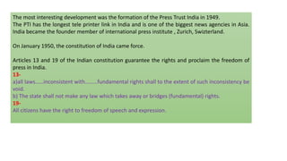 The most interesting development was the formation of the Press Trust India in 1949.
The PTI has the longest tele printer link in India and is one of the biggest news agencies in Asia.
India became the founder member of international press institute , Zurich, Swizterland.
On January 1950, the constitution of India came force.
Articles 13 and 19 of the Indian constitution guarantee the rights and proclaim the freedom of
press in India.
13-
a)all laws……inconsistent with………fundamental rights shall to the extent of such inconsistency be
void.
b) The state shall not make any law which takes away or bridges (fundamental) rights.
19-
All citizens have the right to freedom of speech and expression.
 