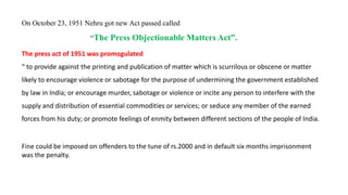 The press act of 1951 was promogulated
“ to provide against the printing and publication of matter which is scurrilous or obscene or matter
likely to encourage violence or sabotage for the purpose of undermining the government established
by law in India; or encourage murder, sabotage or violence or incite any person to interfere with the
supply and distribution of essential commodities or services; or seduce any member of the earned
forces from his duty; or promote feelings of enmity between different sections of the people of India.
Fine could be imposed on offenders to the tune of rs.2000 and in default six months imprisonment
was the penalty.
On October 23, 1951 Nehru got new Act passed called
“The Press Objectionable Matters Act”.
 