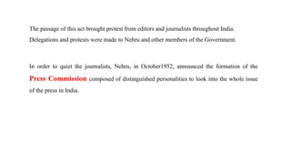 The passage of this act brought protest from editors and journalists throughout India.
Delegations and protests were made to Nehru and other members of the Government.
In order to quiet the journalists, Nehru, in October1952, announced the formation of the
Press Commission composed of distinguished personalities to look into the whole issue
of the press in India.
 