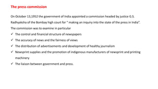 On October 13,1952 the government of India appointed a commission headed by justice G.S.
Radhyaksha of the Bombay high court for “ making an inquiry into the state of the press in India”.
The commission was to examine in particular
 The control and financial structure of newspapers
 The accuracy of news and the fairness of views
 The distribution of advertisements and development of healthy journalism
 Newsprint supplies and the promotion of indigenous manufacturers of newsprint and printing
machinery
 The liaison between government and press.
The press commission
 