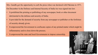 Mrs. Gandhi got the opportunity to curb the press when war declared with Pakistan in 1971.
On December 4th the Defence and Internal Security of India Act was signed into law.
• It prohibited the printing or publishing of any newspaper, book or other document
detrimental to the defence and security of India;
• It provided for the demand of security from any newspaper or publisher or the forfeiture
of security already given;
• It empowered the Government to confiscate copies of any printed matter which might be
inflammatory and to close down the presses;
• It empowered the state and local Governments to impose censorship.
 