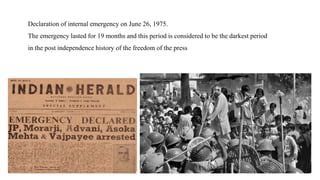 Declaration of internal emergency on June 26, 1975.
The emergency lasted for 19 months and this period is considered to be the darkest period
in the post independence history of the freedom of the press
 