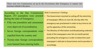 There were two Commissions set up by the Government after Emergency to enquire into
excesses related to the press.
According to the Das Commission
Report, 253 journalists were arrested
during the state of Emergency.
• Fifty-one journalists and cameramen
were deprived of accreditation,
• Seven foreign correspondents were
expelled from the country and
• Twenty-nine foreign correspondents
were banned from entering India.
Shah Commission’s findings
• The Government resorted to cutting off the electricity
of newspaper offices on June 26, the day after the
emergency was proclaimed in order to buy time to set
up the apparatus of the censorship.
• The Ministry of Information and Broadcasting ordered a
study of the newspapers over the six month period
preceding the emergency in order to determine each
newspaper’s attitude to Government and to penalize it
accordingly
 
