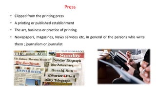 • Clipped from the printing press
• A printing or published establishment
• The art, business or practice of printing
• Newspapers, magazines, News services etc, in general or the persons who write
them ; journalism or journalist
Press
 