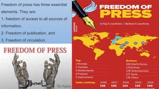 Freedom of press has three essential
elements. They are:
1. freedom of access to all sources of
information,
2. Freedom of publication, and
3. Freedom of circulation.
 