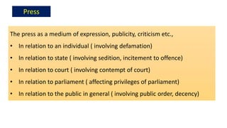 The press as a medium of expression, publicity, criticism etc.,
• In relation to an individual ( involving defamation)
• In relation to state ( involving sedition, incitement to offence)
• In relation to court ( involving contempt of court)
• In relation to parliament ( affecting privileges of parliament)
• In relation to the public in general ( involving public order, decency)
Press
 