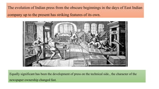 The evolution of Indian press from the obscure beginnings in the days of East Indian
company up to the present has striking features of its own.
Equally significant has been the development of press on the technical side., the character of the
newspaper ownership changed fast.
 