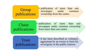• publication of more than one
newspaper under common
ownership from the centre.
Group
publications
• publication of more than one
newspaper under common ownership
from more than one centre.
Chain
publications
• It has been described as voluntary
aggrement by an owner to limit his
soverignity in the public interest.
Trust
publications
 