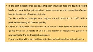 • In the post independence period, newspaper circulation rose and touched record
levels for many dailies and weeklies.in order to cope up with the matter of paper
lead to the starting of factories in india.
• The Nepa mills at Nepangar near Nagpur started production in 1956 with a
production capacity of 120 tons per day.
• Copies of newspaper were sent by air to centres which could be reached more
quickly by plane. A rebate of 25% on the regular air freights was granted to
newspapers by the air-transport companies.
• Feature writing which was hardly an activity of Indian journalism got an impetus.
 