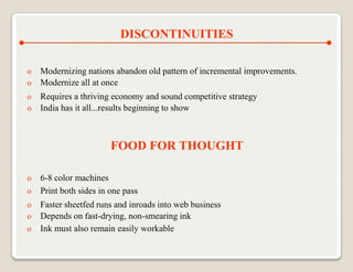 DISCONTINUITIES

o   Modernizing nations abandon old pattern of incremental improvements.
o   Modernize all at once
o   Requires a thriving economy and sound competitive strategy
o   India has it all...results beginning to show



                       FOOD FOR THOUGHT

o 6-8 color machines
o Print both sides in one pass
o   Faster sheetfed runs and inroads into web business
o   Depends on fast-drying, non-smearing ink
o   Ink must also remain easily workable
 