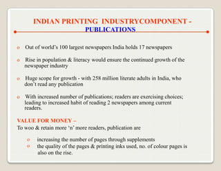 INDIAN PRINTING INDUSTRYCOMPONENT -
                               PUBLICATIONS

o   Out of world‟s 100 largest newspapers India holds 17 newspapers

o   Rise in population & literacy would ensure the continued growth of the
    newspaper industry

o   Huge scope for growth - with 258 million literate adults in India, who
    don‟t read any publication

o   With increased number of publications; readers are exercising choices;
    leading to increased habit of reading 2 newspapers among current
    readers.

VALUE FOR MONEY –
To woo & retain more „n‟ more readers, publication are

     o   increasing the number of pages through supplements
     o   the quality of the pages & printing inks used, no. of colour pages is
         also on the rise.
 