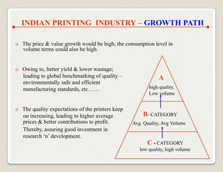 INDIAN PRINTING INDUSTRY – GROWTH PATH

o The price & value growth would be high, the consumption level in
  volume terms could also be high.


o Owing to, better yield & lower wastage;
  leading to global benchmarking of quality –                 A
  environmentally safe and efficient
  manufacturing standards, etc……                         high quality,
                                                         Low volume


o The quality expectations of the printers keep
  on increasing, leading to higher average            B- CATEGORY
  prices & better contributions to profit.        Avg. Quality, Avg Volume
  Thereby, assuring good investment in
  research „n‟ development.
                                                        C - CATEGORY
                                                     low quality, high volume
 