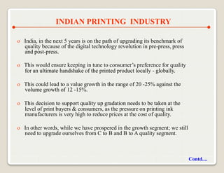 INDIAN PRINTING INDUSTRY

o India, in the next 5 years is on the path of upgrading its benchmark of
  quality because of the digital technology revolution in pre-press, press
  and post-press.

o This would ensure keeping in tune to consumer‟s preference for quality
  for an ultimate handshake of the printed product locally - globally.

o This could lead to a value growth in the range of 20 -25% against the
  volume growth of 12 -15%.

o This decision to support quality up gradation needs to be taken at the
  level of print buyers & consumers, as the pressure on printing ink
  manufacturers is very high to reduce prices at the cost of quality.

o In other words, while we have prospered in the growth segment; we still
  need to upgrade ourselves from C to B and B to A quality segment.



                                                                             Contd....
 