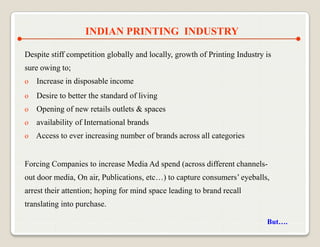 INDIAN PRINTING INDUSTRY

Despite stiff competition globally and locally, growth of Printing Industry is
sure owing to;
o   Increase in disposable income
o   Desire to better the standard of living
o   Opening of new retails outlets & spaces
o   availability of International brands
o Access to ever increasing number of brands across all categories


Forcing Companies to increase Media Ad spend (across different channels-
out door media, On air, Publications, etc…) to capture consumers‟ eyeballs,
arrest their attention; hoping for mind space leading to brand recall
translating into purchase.

                                                                            But….
 