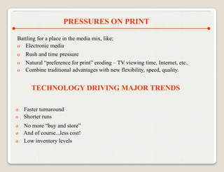 PRESSURES ON PRINT

Battling for a place in the media mix, like;
o Electronic media
o Rush and time pressure
o Natural “preference for print” eroding – TV viewing time, Internet, etc..
o Combine traditional advantages with new flexibility, speed, quality.


       TECHNOLOGY DRIVING MAJOR TRENDS

o   Faster turnaround
o   Shorter runs
o No more “buy and store”
o And of course...less cost!
o Low inventory levels
 