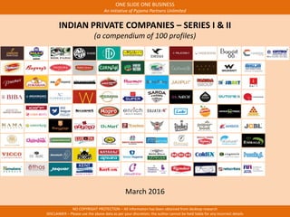 ONE SLIDE ONE BUSINESS
An initiative of Pyjama Partners Unlimited
NO COPYRIGHT PROTECTION – All information has been obtained from desktop research
DISCLAIMER – Please use the above data as per your discretion; the author cannot be held liable for any incorrect details
INDIAN PRIVATE COMPANIES – SERIES I & II
(a compendium of 100 profiles)
March 2016
 
