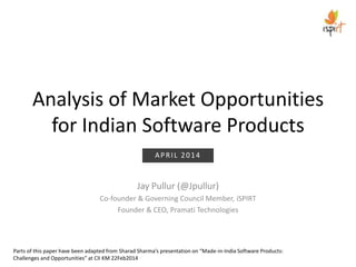 Analysis of Market Opportunities
for Indian Software Products
Jay Pullur (@Jpullur)
Co-founder & Governing Council Member, iSPIRT
Founder & CEO, Pramati Technologies
Parts of this paper have been adapted from Sharad Sharma’s presentation on “Made-in-India Software Products:
Challenges and Opportunities” at CII KM 22Feb2014
APRIL 2014
 