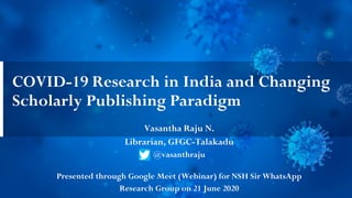 COVID-19 Research in India and Changing
Scholarly Publishing Paradigm
Vasantha Raju N.
Librarian, GFGC-Talakadu
@vasanthraju
Presented through Google Meet (Webinar) for NSH Sir WhatsApp
Research Group on 21 June 2020
 