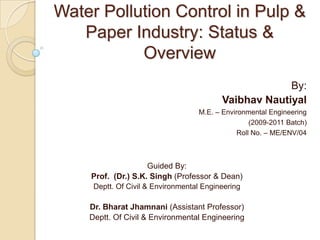 Water Pollution Control in Pulp & Paper Industry: Status & Overview By: VaibhavNautiyal M.E. – Environmental Engineering (2009-2011 Batch) Roll No. – ME/ENV/04 Guided By: Prof.  (Dr.)S.K. Singh (Professor & Dean) Deptt. Of Civil & Environmental Engineering Dr. Bharat Jhamnani(Assistant Professor) Deptt. Of Civil & Environmental Engineering 