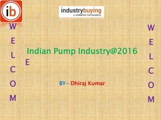 Indian Pump Industry@2016
BY- Dhiraj Kumar
W
E
L
C
O
M
W
E
L
C
O
M
E
 