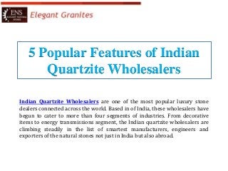5 Popular Features of Indian
Quartzite Wholesalers
Indian Quartzite Wholesalers are one of the most popular luxury stone
dealers connected across the world. Based in of India, these wholesalers have
begun to cater to more than four segments of industries. From decorative
items to energy transmissions segment, the Indian quartzite wholesalers are
climbing steadily in the list of smartest manufacturers, engineers and
exporters of the natural stones not just in India but also abroad.
 