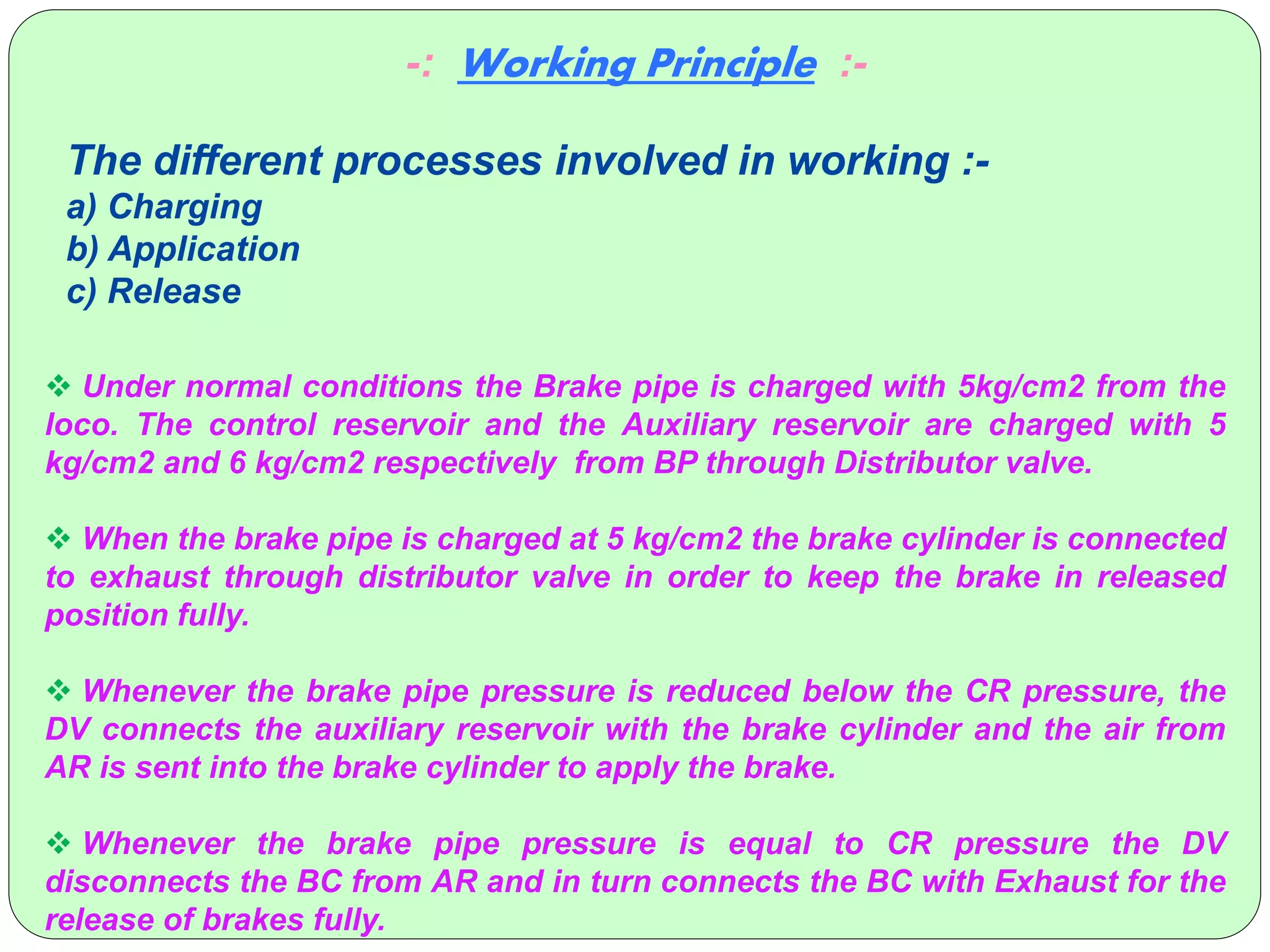  Under normal conditions the Brake pipe is charged with 5kg/cm2 from the
loco. The control reservoir and the Auxiliary reservoir are charged with 5
kg/cm2 and 6 kg/cm2 respectively from BP through Distributor valve.
 When the brake pipe is charged at 5 kg/cm2 the brake cylinder is connected
to exhaust through distributor valve in order to keep the brake in released
position fully.
 Whenever the brake pipe pressure is reduced below the CR pressure, the
DV connects the auxiliary reservoir with the brake cylinder and the air from
AR is sent into the brake cylinder to apply the brake.
 Whenever the brake pipe pressure is equal to CR pressure the DV
disconnects the BC from AR and in turn connects the BC with Exhaust for the
release of brakes fully.
-: Working Principle :-
The different processes involved in working :-
a) Charging
b) Application
c) Release
 