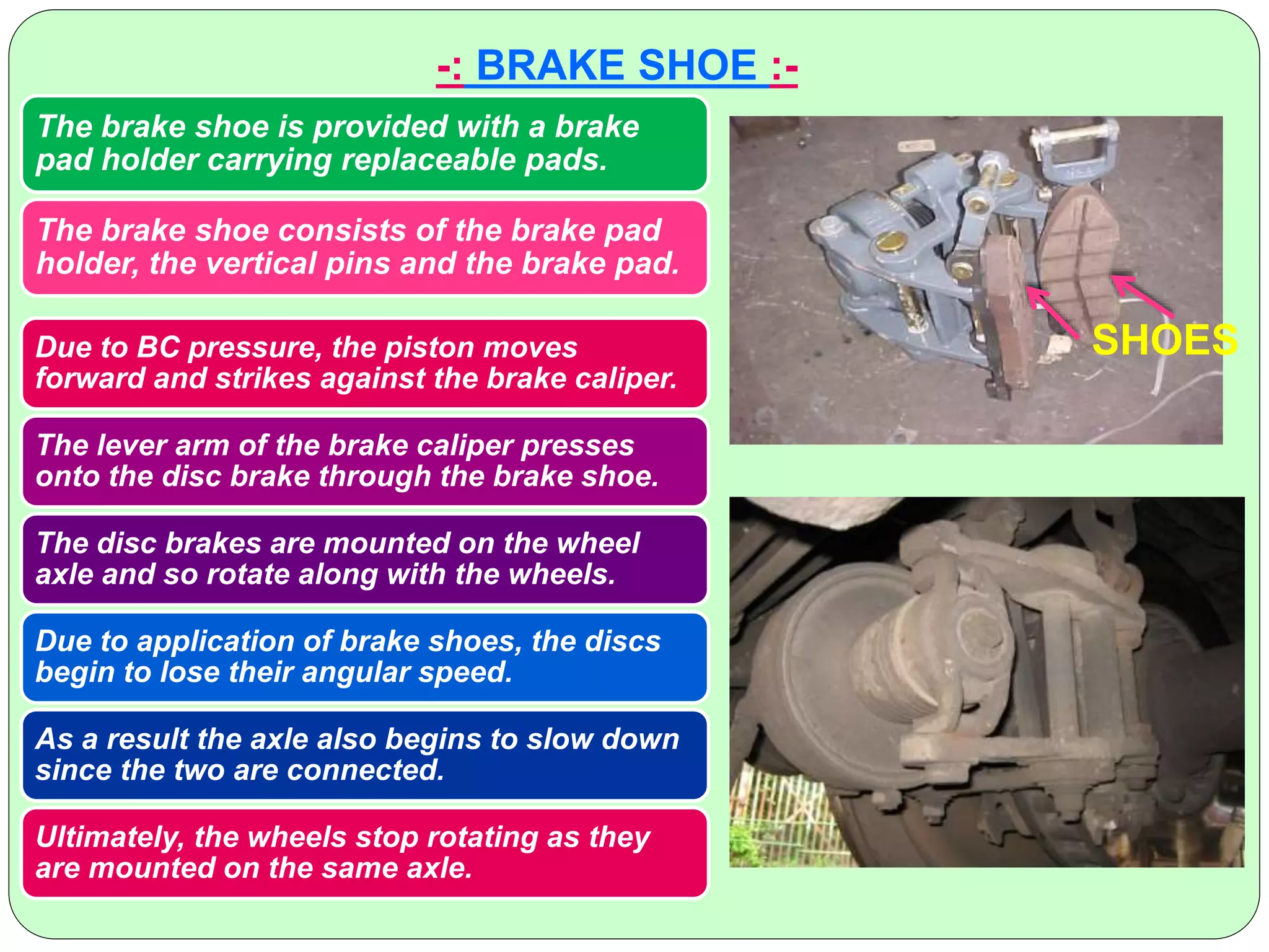 -: BRAKE SHOE :-
The brake shoe is provided with a brake
pad holder carrying replaceable pads.
The brake shoe consists of the brake pad
holder, the vertical pins and the brake pad.
SHOESDue to BC pressure, the piston moves
forward and strikes against the brake caliper.
The lever arm of the brake caliper presses
onto the disc brake through the brake shoe.
The disc brakes are mounted on the wheel
axle and so rotate along with the wheels.
Due to application of brake shoes, the discs
begin to lose their angular speed.
As a result the axle also begins to slow down
since the two are connected.
Ultimately, the wheels stop rotating as they
are mounted on the same axle.
 