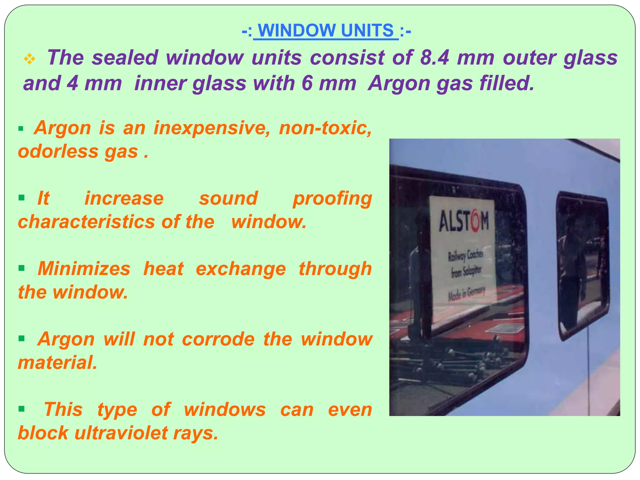 -: WINDOW UNITS :-
 The sealed window units consist of 8.4 mm outer glass
and 4 mm inner glass with 6 mm Argon gas filled.
 Argon is an inexpensive, non-toxic,
odorless gas .
 It increase sound proofing
characteristics of the window.
 Minimizes heat exchange through
the window.
 Argon will not corrode the window
material.
 This type of windows can even
block ultraviolet rays.
 