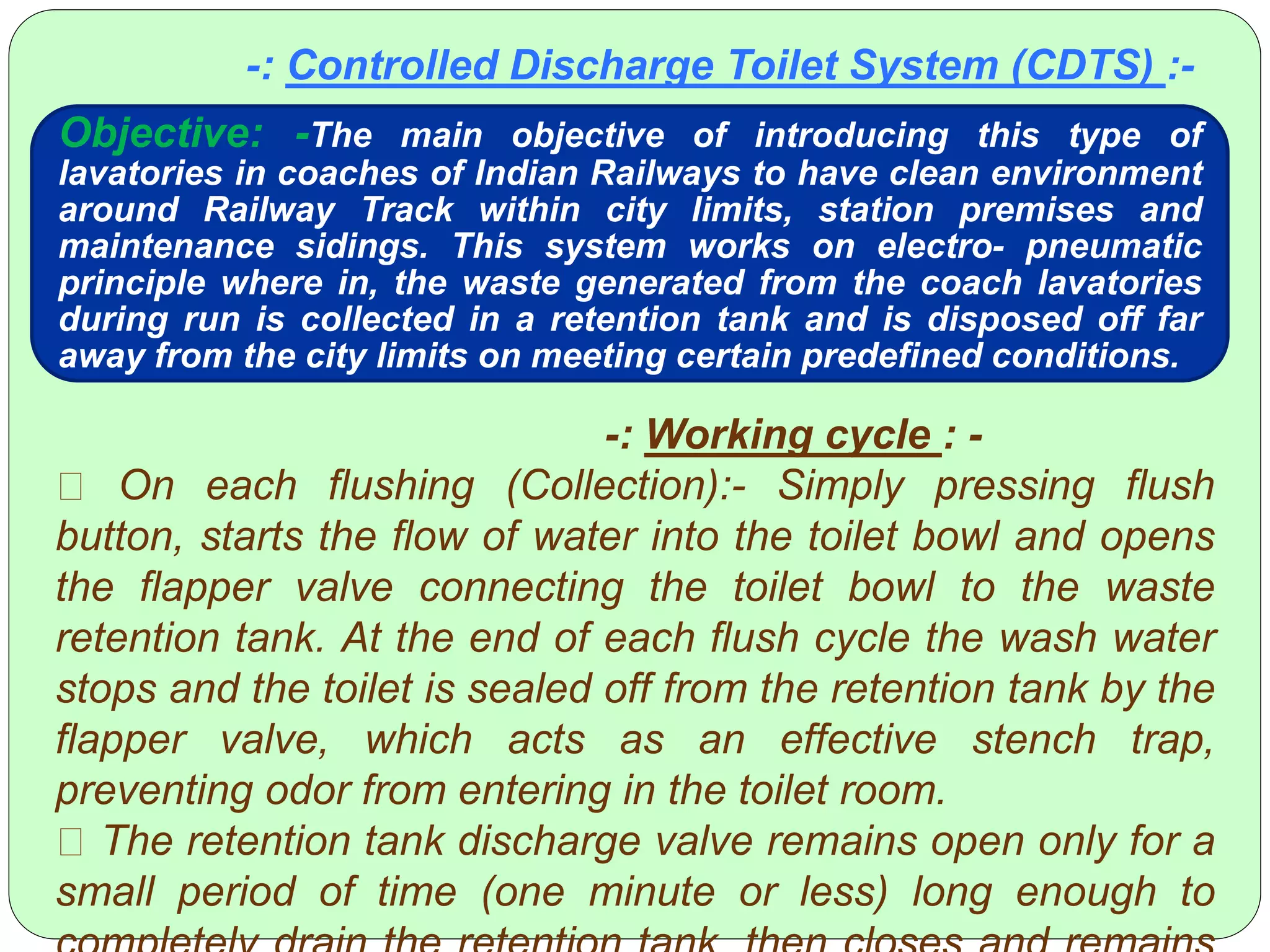 -: Controlled Discharge Toilet System (CDTS) :-
Objective: -The main objective of introducing this type of
lavatories in coaches of Indian Railways to have clean environment
around Railway Track within city limits, station premises and
maintenance sidings. This system works on electro- pneumatic
principle where in, the waste generated from the coach lavatories
during run is collected in a retention tank and is disposed off far
away from the city limits on meeting certain predefined conditions.
-: Working cycle : -
On each flushing (Collection):- Simply pressing flush
button, starts the flow of water into the toilet bowl and opens
the flapper valve connecting the toilet bowl to the waste
retention tank. At the end of each flush cycle the wash water
stops and the toilet is sealed off from the retention tank by the
flapper valve, which acts as an effective stench trap,
preventing odor from entering in the toilet room.
The retention tank discharge valve remains open only for a
small period of time (one minute or less) long enough to
 