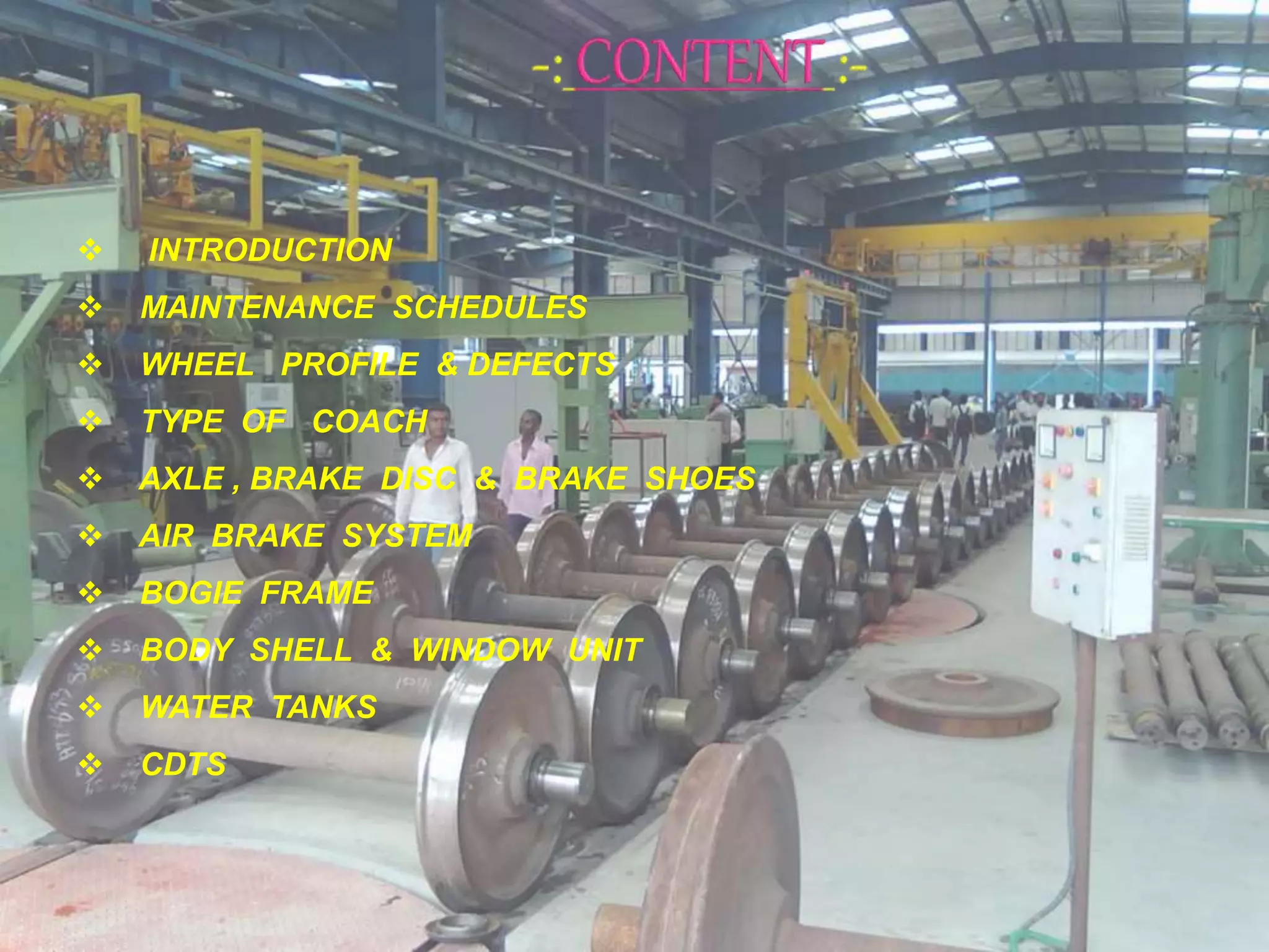  INTRODUCTION
 MAINTENANCE SCHEDULES
 WHEEL PROFILE & DEFECTS
 TYPE OF COACH
 AXLE , BRAKE DISC & BRAKE SHOES
 AIR BRAKE SYSTEM
 BOGIE FRAME
 BODY SHELL & WINDOW UNIT
 WATER TANKS
 CDTS
 