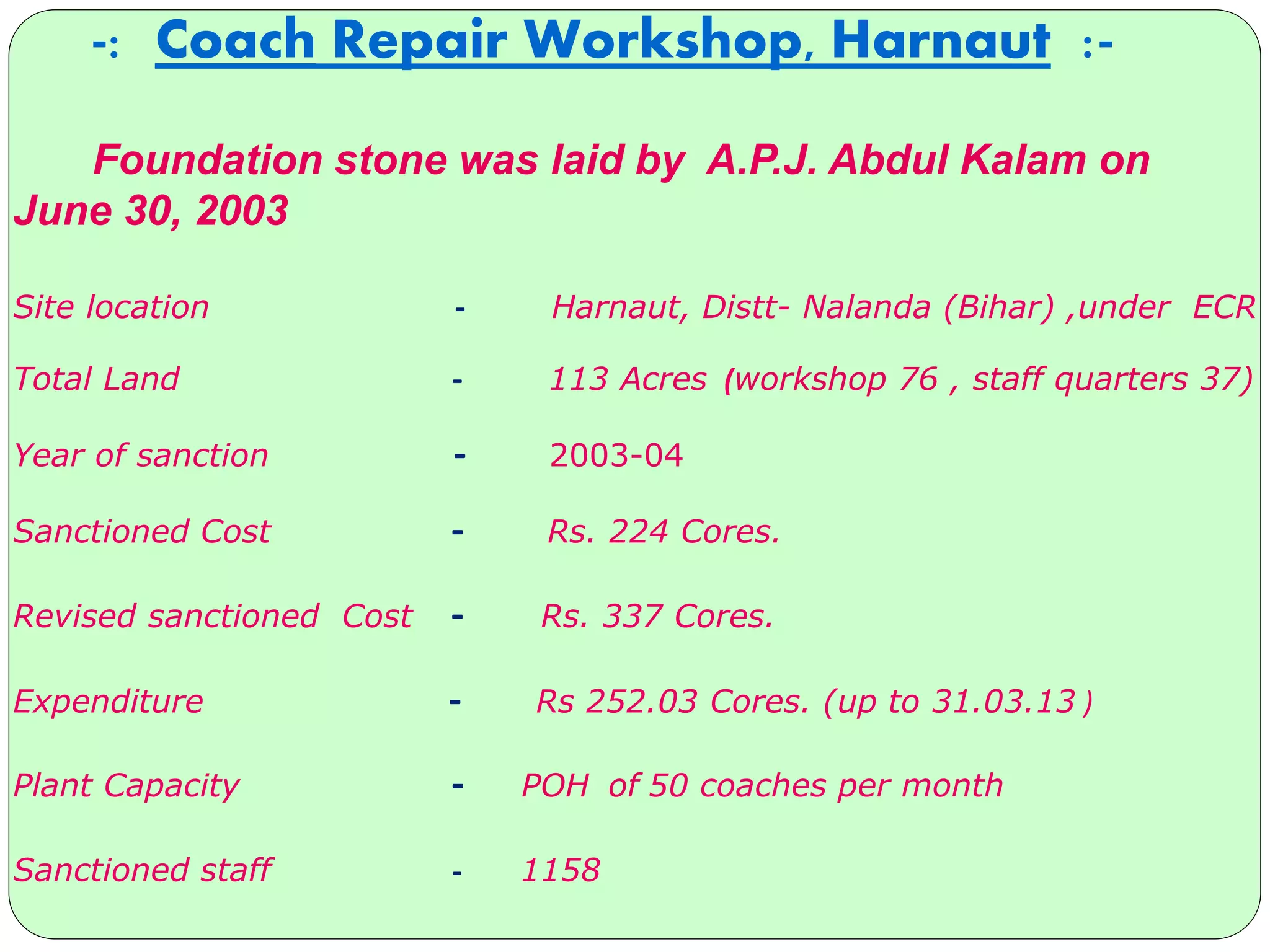 -: Coach Repair Workshop, Harnaut :-
Foundation stone was laid by A.P.J. Abdul Kalam on
June 30, 2003
Site location - Harnaut, Distt- Nalanda (Bihar) ,under ECR
Total Land - 113 Acres (workshop 76 , staff quarters 37)
Year of sanction - 2003-04
Sanctioned Cost - Rs. 224 Cores.
Revised sanctioned Cost - Rs. 337 Cores.
Expenditure - Rs 252.03 Cores. (up to 31.03.13 )
Plant Capacity - POH of 50 coaches per month
Sanctioned staff - 1158
 