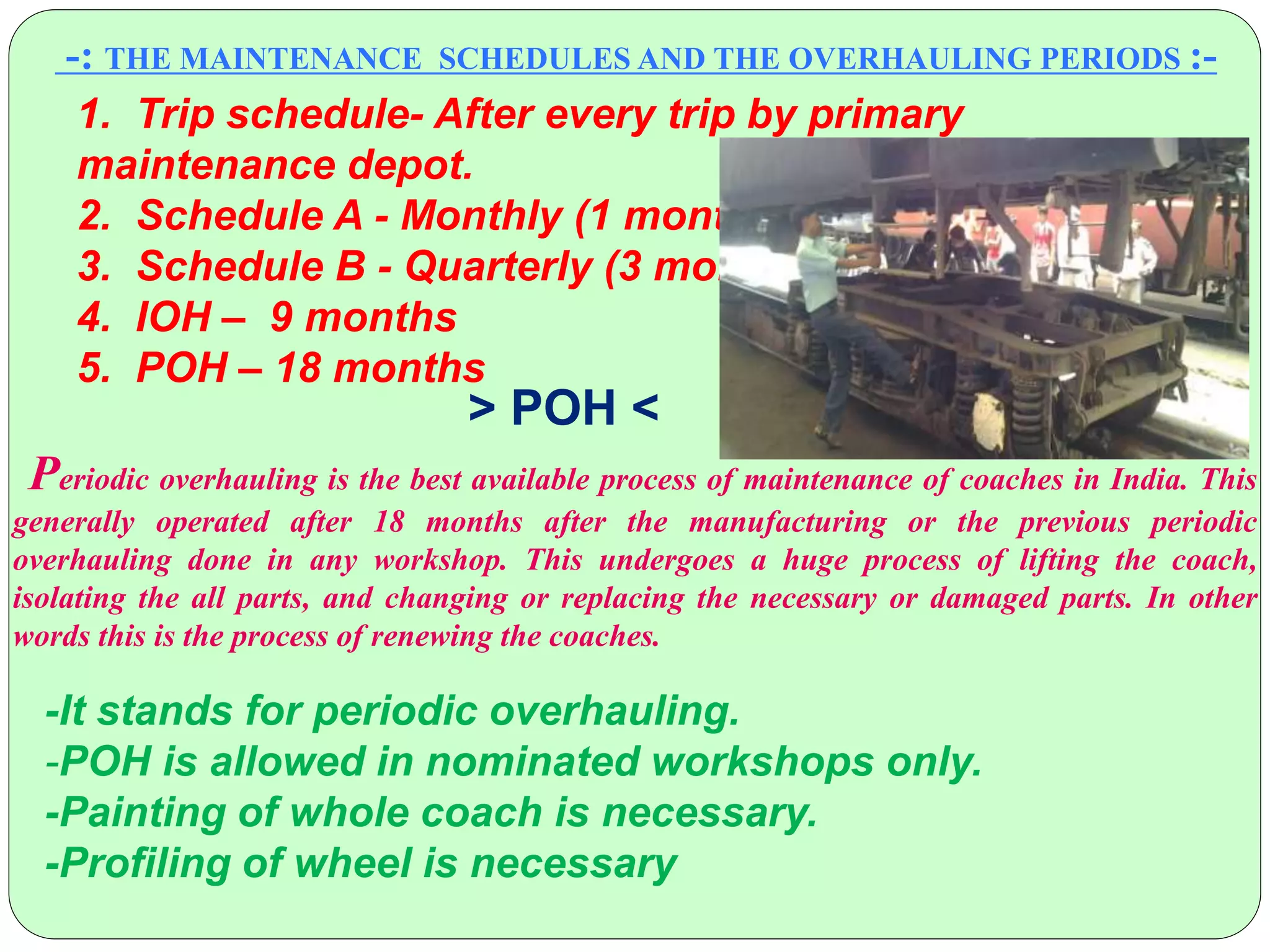 -: THE MAINTENANCE SCHEDULES AND THE OVERHAULING PERIODS :-
1. Trip schedule- After every trip by primary
maintenance depot.
2. Schedule A - Monthly (1 month )
3. Schedule B - Quarterly (3 months )
4. IOH – 9 months
5. POH – 18 months
Periodic overhauling is the best available process of maintenance of coaches in India. This
generally operated after 18 months after the manufacturing or the previous periodic
overhauling done in any workshop. This undergoes a huge process of lifting the coach,
isolating the all parts, and changing or replacing the necessary or damaged parts. In other
words this is the process of renewing the coaches.
> POH <
-It stands for periodic overhauling.
-POH is allowed in nominated workshops only.
-Painting of whole coach is necessary.
-Profiling of wheel is necessary
 